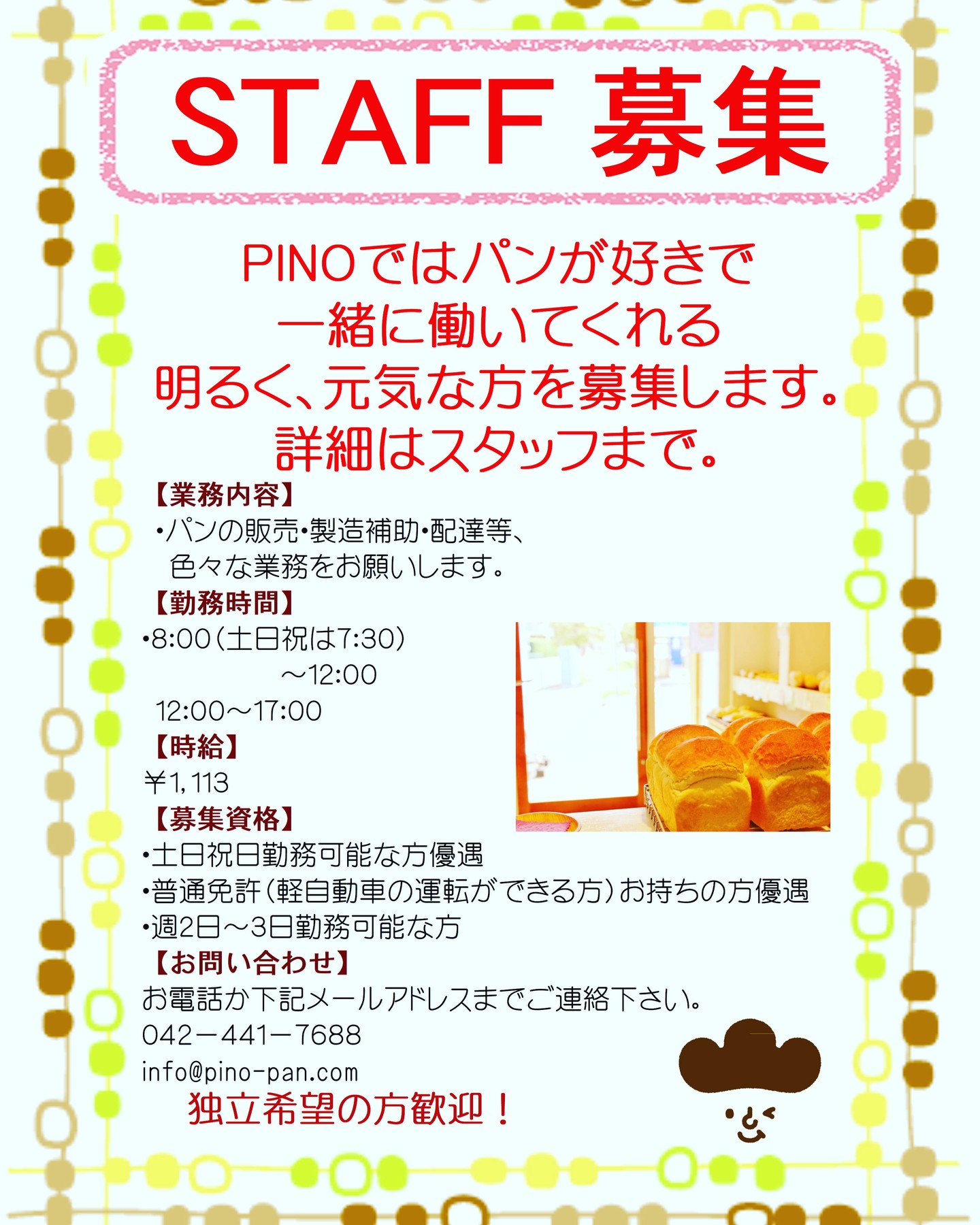 【販売スタッフ１名募集します！】ＰＩＮＯでは国産小麦を使い、添加物を使わないパン生地を使って併設した工房にて焼き上げたパンを販売しています。お店に入ればパンのいい香りがします。お客様はちびっ子から年配の方まで、様々な方がご来店されます。「毎日食べたい」「毎日行きたい」をモットーに体にも味もやさしいパンを作っていきたいと思ってます。そんなＰＩＮＯでやさしい接客をしてくれる方を大募集します。（接客だけでなく、工房での製造補助等もお願いします。）パンが好きな方、接客が好きな方、パン屋さんになりたい方等、明るく元気で一緒にＰＩＮＯを盛り上げてくれる方お待ちしております。詳しくは、お電話もしくは下記メールアドレスまでご連絡下さい。食は、食べる人の血となり肉となる大変重要なお仕事です。またお客様から直接「美味しかったよ」と、お褒めの言葉をいただけるやりがいのあるお仕事でもあります。接客次第でお店のイメージもどんどんアップしていきます。あなたのアイデアでPINOを盛り上げて下さい！そんなやりがいのあるお仕事をしてみませんか！まずはお気軽にお問い合わせください。あなたからのご応募をお待ちしております！TEL:042-441-7688Email:info@pino-pan.com