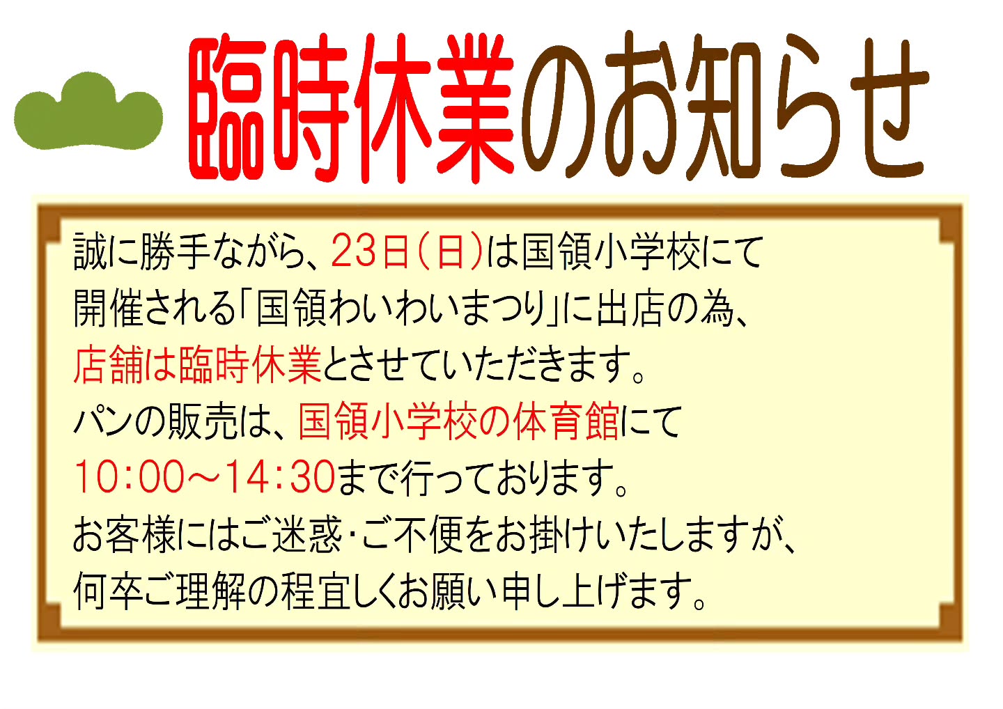 誠に勝手ながら、２３日（日）は国領小学校にて開催される「国領わいわいまつり」に出店の為、店舗は臨時休業とさせていただきます。 パンの販売は、国領小学校の体育館にて １０：００～１４：３０まで行っております。お客様にはご迷惑・ご不便をお掛けいたしますが、何卒ご理解の程宜しくお願い申し上げます。